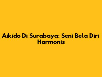 Aikido Di Surabaya: Seni Bela Diri Harmonis
