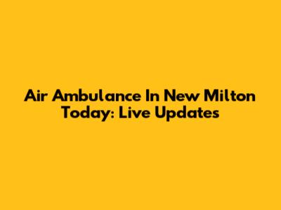 Air Ambulance In New Milton Today: Live Updates