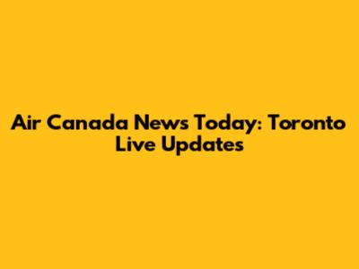 Air Canada News Today: Toronto Live Updates