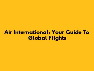 Air International: Your Guide To Global Flights