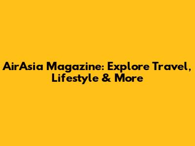 AirAsia Magazine: Explore Travel, Lifestyle & More