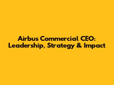 Airbus Commercial CEO: Leadership, Strategy & Impact