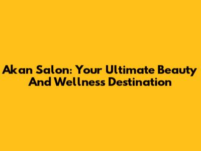Akan Salon: Your Ultimate Beauty And Wellness Destination