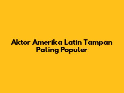 Aktor Amerika Latin Tampan Paling Populer