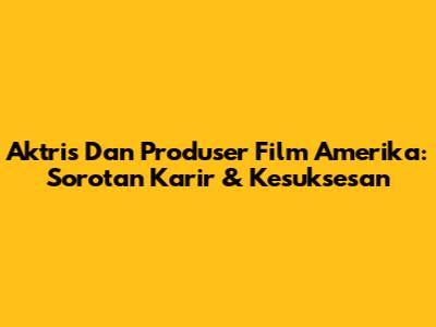Aktris Dan Produser Film Amerika: Sorotan Karir & Kesuksesan