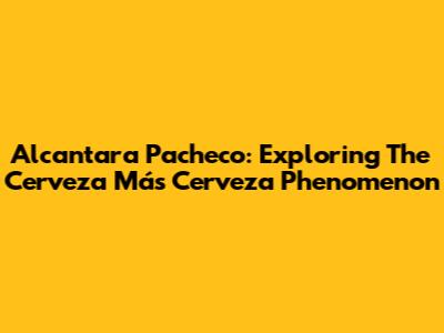 Alcantara Pacheco: Exploring The Cerveza Más Cerveza Phenomenon