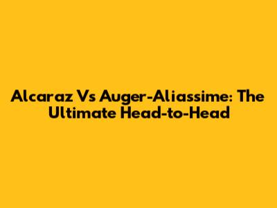 Alcaraz Vs Auger-Aliassime: The Ultimate Head-to-Head
