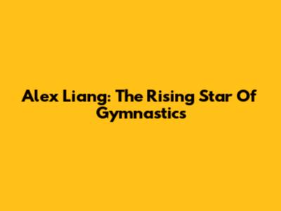 Alex Liang: The Rising Star Of Gymnastics