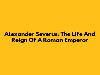 Alexander Severus: The Life And Reign Of A Roman Emperor