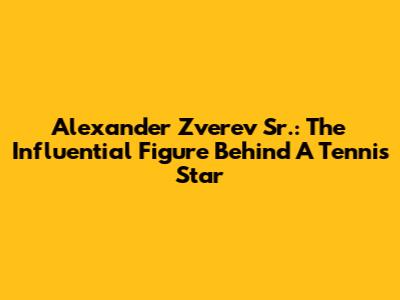 Alexander Zverev Sr.: The Influential Figure Behind A Tennis Star