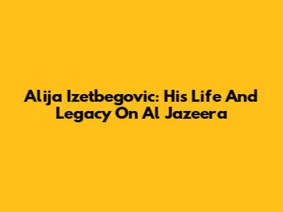 Alija Izetbegovic: His Life And Legacy On Al Jazeera
