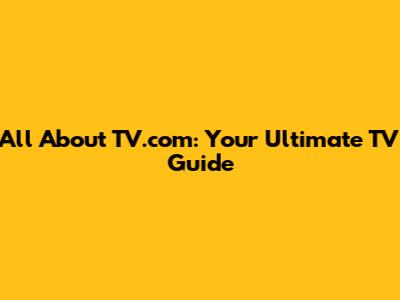 All About TV.com: Your Ultimate TV Guide