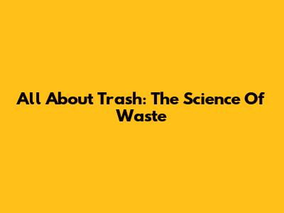 All About Trash: The Science Of Waste