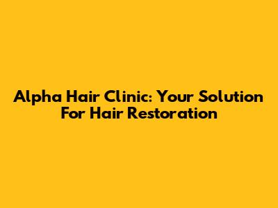 Alpha Hair Clinic: Your Solution For Hair Restoration