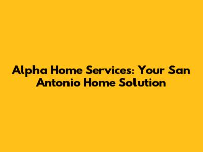Alpha Home Services: Your San Antonio Home Solution