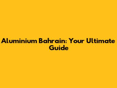 Aluminium Bahrain: Your Ultimate Guide
