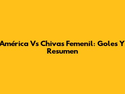 América Vs Chivas Femenil: Goles Y Resumen
