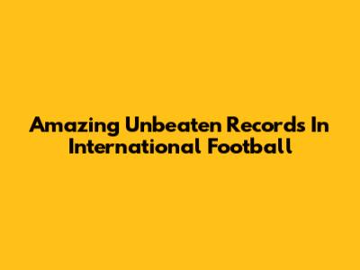 Amazing Unbeaten Records In International Football