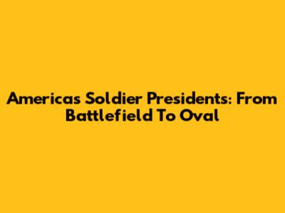 America's Soldier Presidents: From Battlefield To Oval