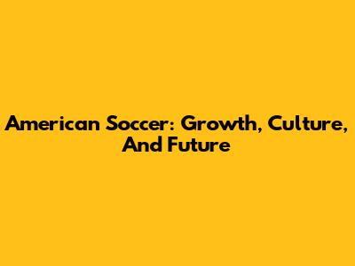 American Soccer: Growth, Culture, And Future
