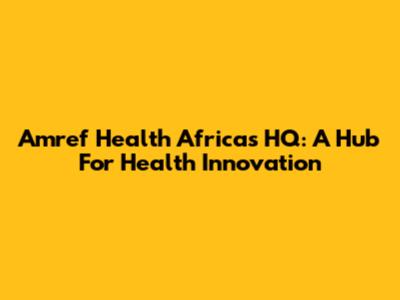 Amref Health Africa's HQ: A Hub For Health Innovation