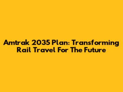 Amtrak 2035 Plan: Transforming Rail Travel For The Future