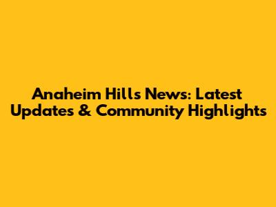 Anaheim Hills News: Latest Updates & Community Highlights