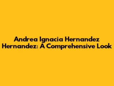 Andrea Ignacia Hernandez Hernandez: A Comprehensive Look