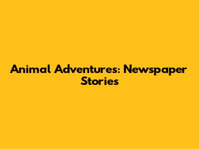 Animal Adventures: Newspaper Stories