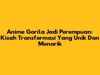 Anime Gorila Jadi Perempuan: Kisah Transformasi Yang Unik Dan Menarik