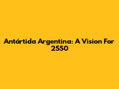 Antártida Argentina: A Vision For 2550