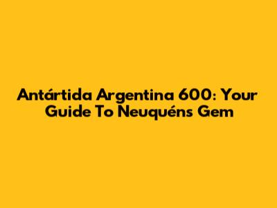 Antártida Argentina 600: Your Guide To Neuquén's Gem