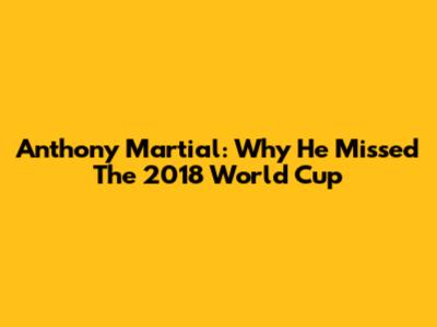 Anthony Martial: Why He Missed The 2018 World Cup