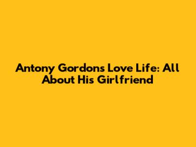 Antony Gordon's Love Life: All About His Girlfriend