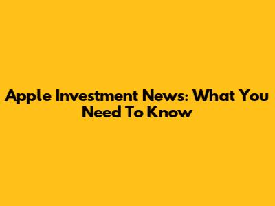 Apple Investment News: What You Need To Know