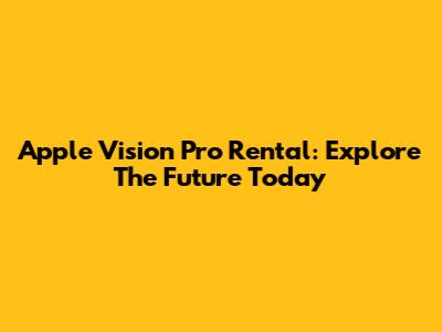 Apple Vision Pro Rental: Explore The Future Today