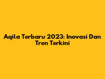 Aqila Terbaru 2023: Inovasi Dan Tren Terkini