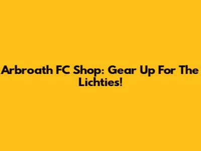 Arbroath FC Shop: Gear Up For The Lichties!