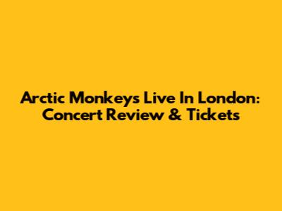 Arctic Monkeys Live In London: Concert Review & Tickets