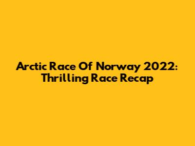 Arctic Race Of Norway 2022: Thrilling Race Recap