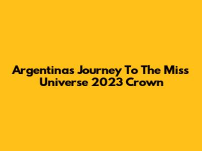 Argentina's Journey To The Miss Universe 2023 Crown