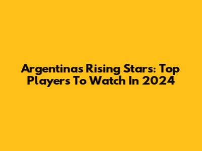 Argentina's Rising Stars: Top Players To Watch In 2024