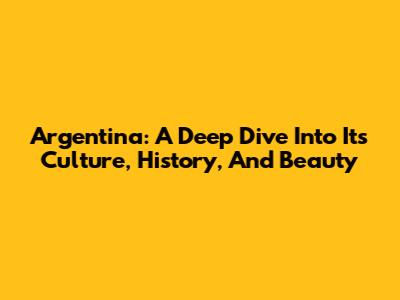Argentina: A Deep Dive Into Its Culture, History, And Beauty
