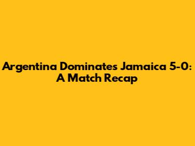 Argentina Dominates Jamaica 5-0: A Match Recap
