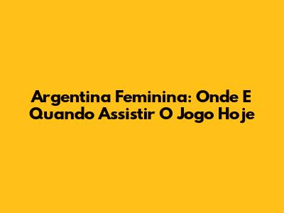 Argentina Feminina: Onde E Quando Assistir O Jogo Hoje