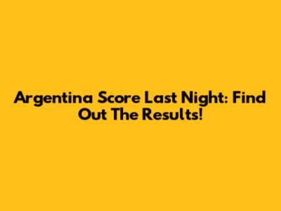 Argentina Score Last Night: Find Out The Results!