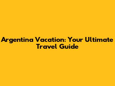 Argentina Vacation: Your Ultimate Travel Guide