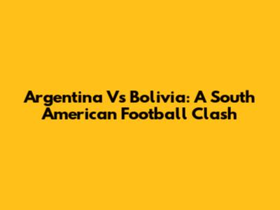 Argentina Vs Bolivia: A South American Football Clash
