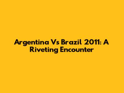 Argentina Vs Brazil 2011: A Riveting Encounter