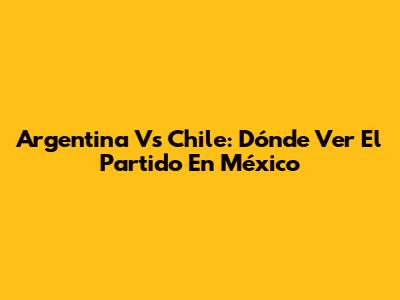 Argentina Vs Chile: Dónde Ver El Partido En México